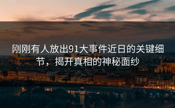 刚刚有人放出91大事件近日的关键细节，揭开真相的神秘面纱