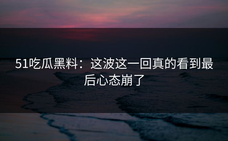 51吃瓜黑料：这波这一回真的看到最后心态崩了