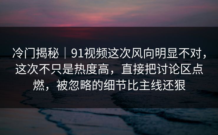 冷门揭秘｜91视频这次风向明显不对，这次不只是热度高，直接把讨论区点燃，被忽略的细节比主线还狠